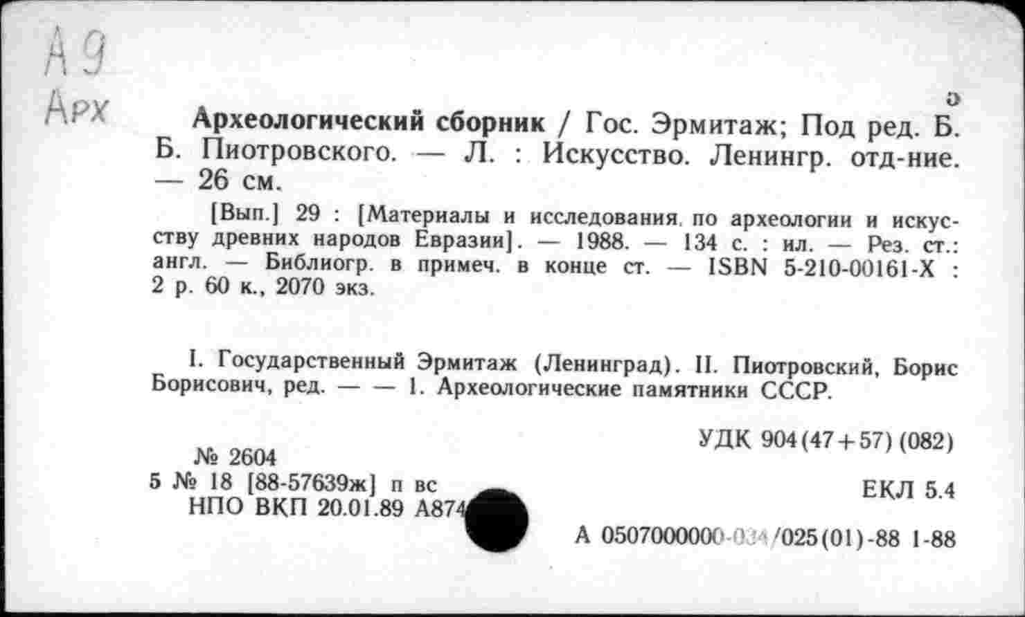 ﻿А 9
Арх
о
Археологический сборник / Гос. Эрмитаж; Под ред. Б. Б. Пиотровского. — Л. : Искусство. Ленингр. отд-ние. — 26 см.
[Вып.] 29 : [Материалы и исследования, по археологии и искусству древних народов Евразии]. — 1988. — 134 с. : ил. — Рез. ст.: англ. — Библиогр. в примеч. в конце ст. — ISBN 5-210-00161-Х : 2 р. 60 к., 2070 экз.
I. Государственный Эрмитаж (Ленинград). II. Пиотровский, Борис Борисович, ред. — — 1. Археологические памятники СССР.
№ 2604
5 № 18 [88-57639ж] п вс НПО ВКП 20.01.89 А87
УДК 904(47 + 57) (082)
ЕКЛ 5.4
А 0507000000 0 '025 (01)-88 1-88